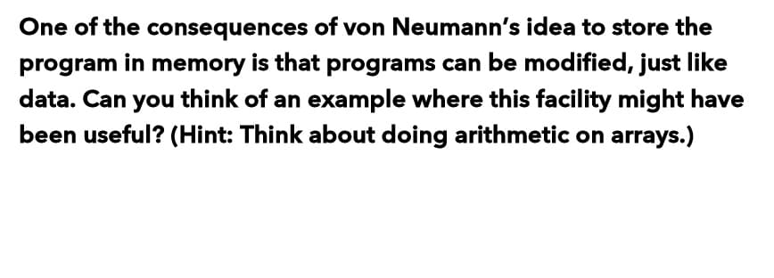 One of the consequences of von Neumann's idea to store the
program in memory is that programs can be modified, just like
data. Can you think of an example where this facility might have
been useful? (Hint: Think about doing arithmetic on arrays.)