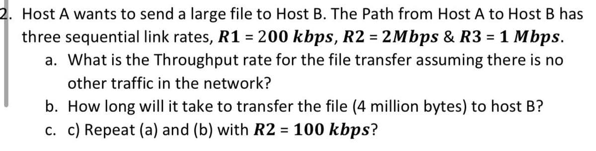 2. Host A wants to send a large file to Host B. The Path from Host A to Host B has
three sequential link rates, R1 = 200 kbps, R2 = 2Mbps & R3 = 1 Mbps.
a. What is the Throughput rate for the file transfer assuming there is no
other traffic in the network?
b. How long will it take to transfer the file (4 million bytes) to host B?
c. c) Repeat (a) and (b) with R2 = 100 kbps?