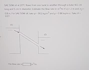 SAE 50W oll at 20°C flows from one tank to another through a tube 165 cm
long and 5 cm in diameter. Estimate the flow rate in m³/hr if 21-2 m and 22=
0.8 m. For SAE 50W oll, take p=902 kg/m³ and p=0.86 kg/m-s. Take π=
22/7.
(1)
The flow rate is
m³/hr.
(2)
