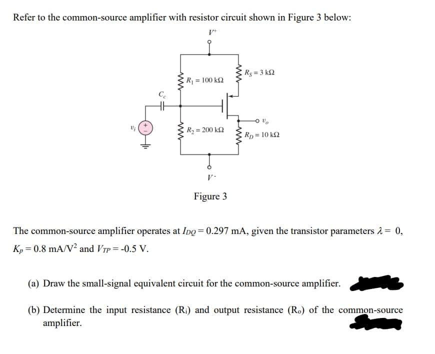 Refer to the common-source amplifier with resistor circuit shown in Figure 3 below:
V*
Rs = 3 k2
R = 100 k2
Ce
R2 = 200 k2
Rp = 10 k2
V-
Figure 3
The common-source amplifier operates at Ipo = 0.297 mA, given the transistor parameters 1= 0,
Kp = 0.8 mA/V² and VrP = -0.5 V.
(a) Draw the small-signal equivalent circuit for the common-source amplifier.
(b) Determine the input resistance (R:) and output resistance (Ro) of the common-source
amplifier.
