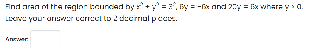 Find area of the region bounded by x2 + y2 = 32, 6y = -6x and 20y = 6x where y 2 0.
Leave your answer correct to 2 decimal places.
Answer:
