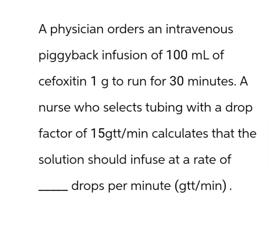 A physician orders an intravenous
piggyback infusion of 100 mL of
cefoxitin 1 g to run for 30 minutes. A
nurse who selects tubing with a drop
factor of 15gtt/min calculates that the
solution should infuse at a rate of
drops per minute (gtt/min).