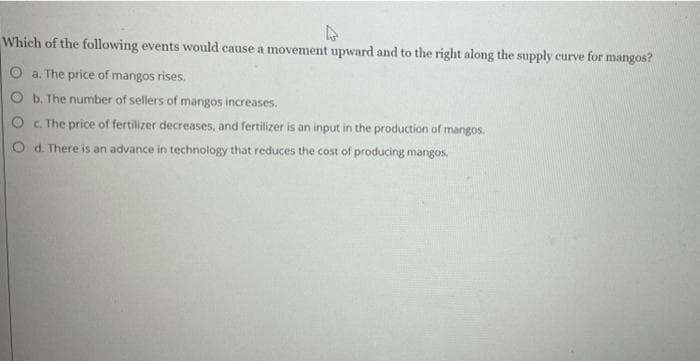 4
Which of the following events would cause a movement upward and to the right along the supply curve for mangos?
O a. The price of mangos rises.
O b. The number of sellers of mangos increases.
O c. The price of fertilizer decreases, and fertilizer is an input in the production of mangos.
O d. There is an advance in technology that reduces the cost of producing mangos.