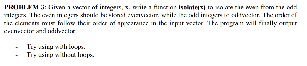 PROBLEM 3: Given a vector of integers, x, write a function isolate(x) to isolate the even from the odd
integers. The even integers should be stored evenvector, while the odd integers to oddvector. The order of
the elements must follow their order of appearance in the input vector. The program will finally output
evenvector and oddvector.
Try using with loops.
Try using without loops.