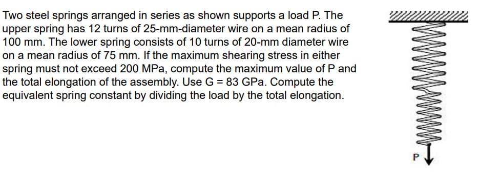 Two steel springs arranged in series as shown supports a load P. The
upper spring has 12 turns of 25-mm-diameter wire on a mean radius of
100 mm. The lower spring consists of 10 turns of 20-mm diameter wire
on a mean radius of 75 mm. If the maximum shearing stress in either
spring must not exceed 200 MPa, compute the maximum value of P and
the total elongation of the assembly. Use G = 83 GPa. Compute the
equivalent spring constant by dividing the load by the total elongation.
P