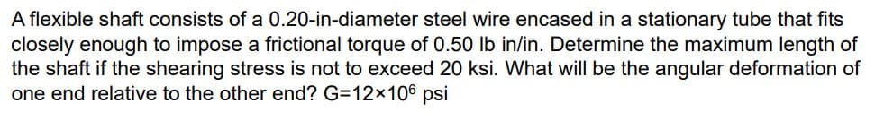 A flexible shaft consists of a 0.20-in-diameter steel wire encased in a stationary tube that fits
closely enough to impose a frictional torque of 0.50 lb in/in. Determine the maximum length of
the shaft if the shearing stress is not to exceed 20 ksi. What will be the angular deformation of
one end relative to the other end? G=12×106 psi