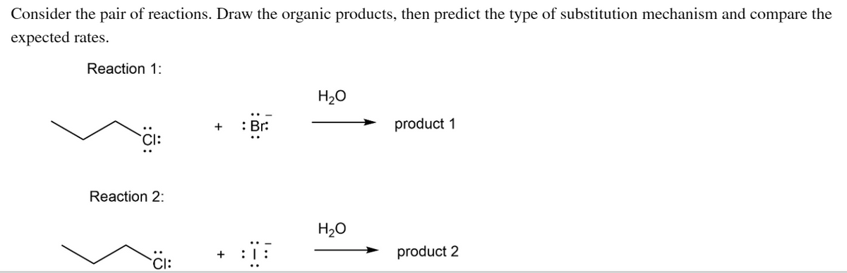 Consider the pair of reactions. Draw the organic products, then predict the type of substitution mechanism and compare the
expected rates.
Reaction 1:
H20
: Br:
product 1
+
Reaction 2:
H20
product 2
`Cl:
