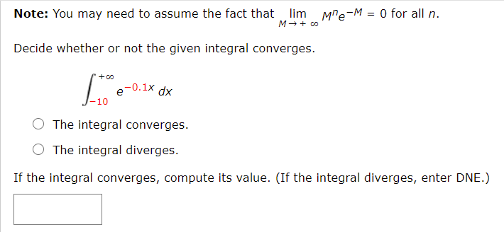 Note: You may need to assume the fact that lim Mre-M = 0 for all n.
M→ + co
Decide whether or not the given integral converges.
+00
xp
L, e-0.1x,
10
O The integral converges.
O The integral diverges.
If the integral converges, compute its value. (If the integral diverges, enter DNE.)
