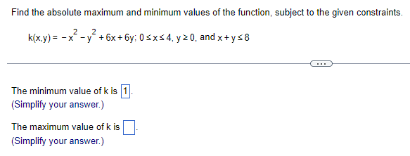 Find the absolute maximum and minimum values of the function, subject to the given constraints.
2
2
k(x,y)= -x -y +6x+6y; 0≤x≤ 4, y ≥0, and x+y≤8
The minimum value of k is 1.
(Simplify your answer.)
The maximum value of k is
(Simplify your answer.)