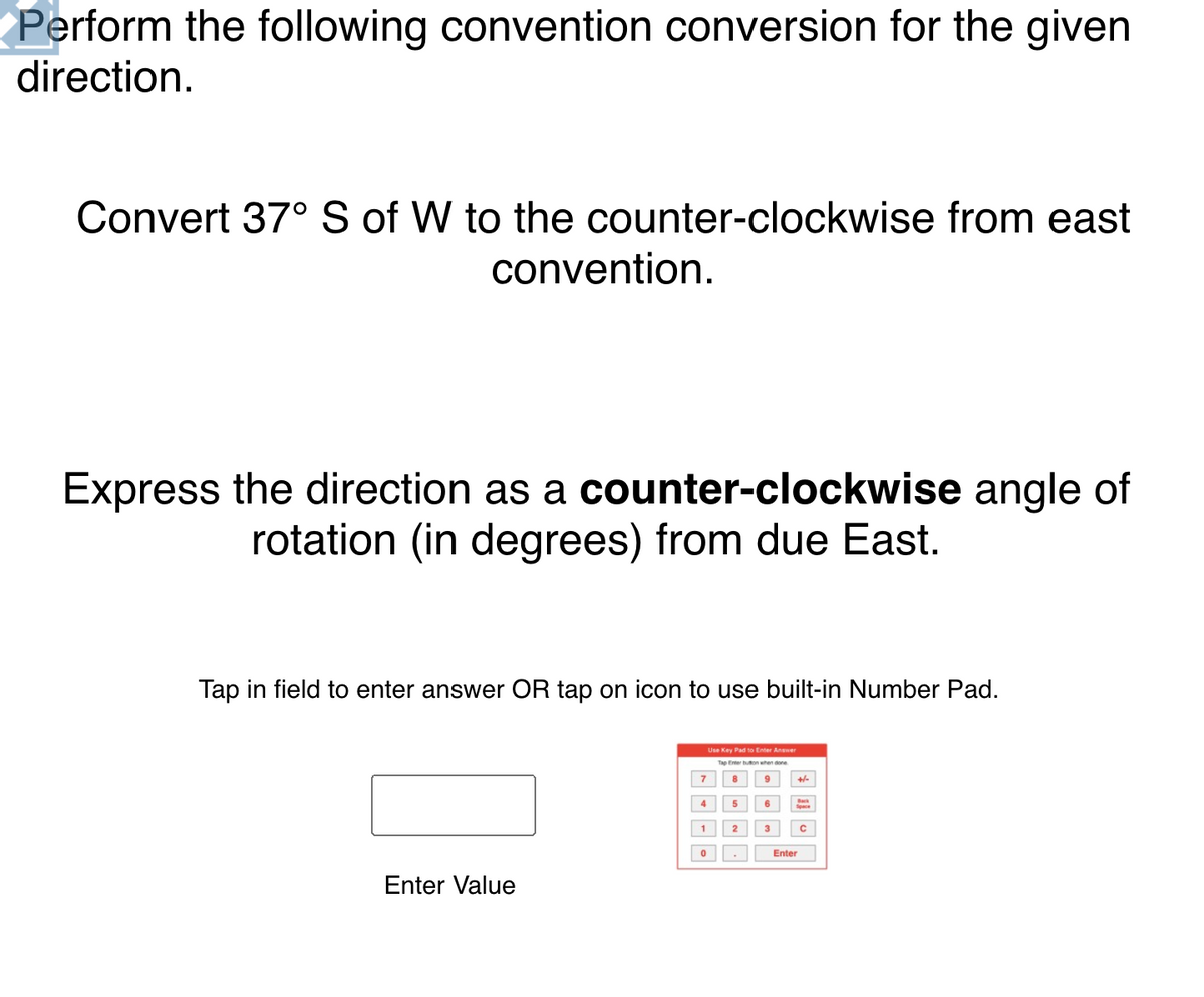 Perform the following convention conversion for the given
direction.
Convert 37° S of W to the counter-clockwise from east
convention.
Express the direction as a counter-clockwise angle of
rotation (in degrees) from due East.
Tap in field to enter answer OR tap on icon to use built-in Number Pad.
Use Key Pad to Enter Answer
Tap Enter uon when one
7
8
4
5
6
1 2
3
Enter
Enter Value
