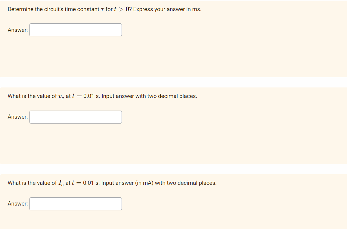 Determine the circuit's time constant T for t > 0? Express your answer in ms.
Answer:
What is the value of v. at t = 0.01 s. Input answer with two decimal places.
Answer:
What is the value of I, at t = 0.01 s. Input answer (in mA) with two decimal places.
Answer:
