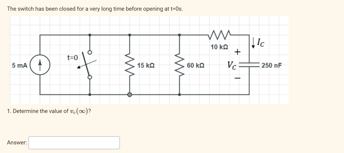 The switch has been closed for a very long time before opening at t=0s.
Ic
10 kQ
+
t=0
5 mA
15 kQ
60 kQ
Vc
250 nF
1. Determine the value of ve(∞)?
Answer:
