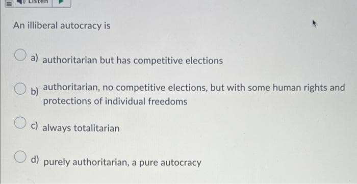 An illiberal autocracy is
a) authoritarian but has competitive elections
b)
authoritarian, no competitive elections, but with some human rights and
protections of individual freedoms
c) always totalitarian
d) purely authoritarian, a pure autocracy
