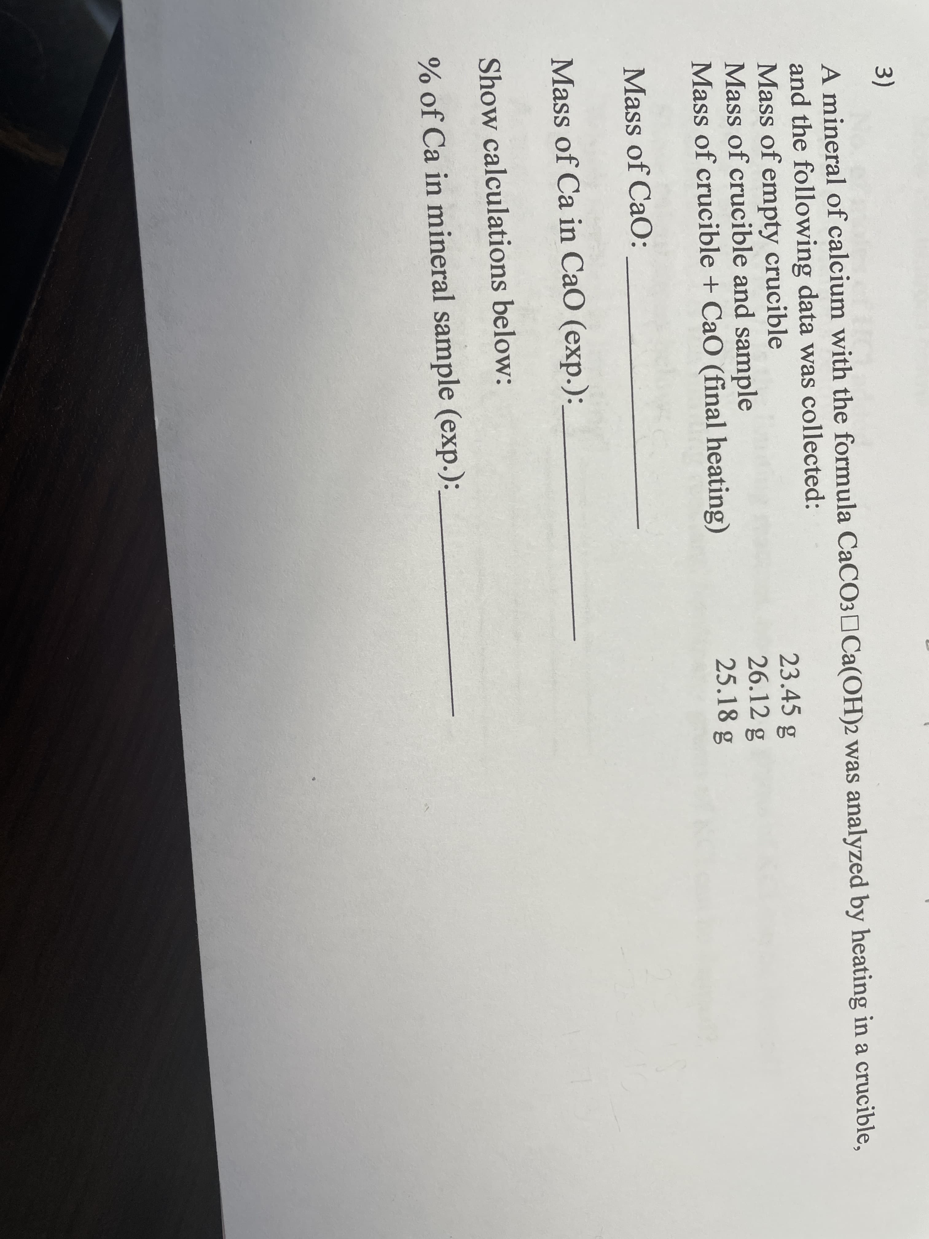 3)
A mineral of calcium with the formula CaCO3¤Ca(OH)2 was analyzed by heating in a crucible,
and the following data was collected:
Mass of empty crucible
Mass of crucible and sample
Mass of crucible + CaO (final heating)
23.45 g
26.12 g
25.18 g
Mass of CaO:
Mass of Ca in CaO (exp.):
Show calculations below:
% of Ca in mineral sample (exp.):
