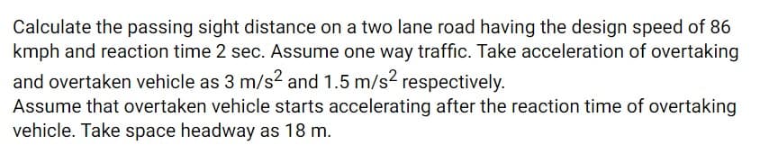 Calculate the passing sight distance on a two lane road having the design speed of 86
kmph and reaction time 2 sec. Assume one way traffic. Take acceleration of overtaking
and overtaken vehicle as 3 m/s2 and 1.5 m/s2 respectively.
Assume that overtaken vehicle starts accelerating after the reaction time of overtaking
vehicle. Take space headway as 18 m.
