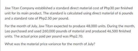 Jaw Titan Company established a standard direct material cost of Php30 per finished
unit for its main product. The standard is calculated using direct material of 6 pounds
and a standard rate of Php2.50 per pound.
For the month of July, Jaw Titan expected to produce 48,000 units. During the month,
Leo purchased and used 260,000 pounds of material and produced 46,500 finished
units. The actual price paid per pound was Php2.70.
What was the material price variance for the month of July?
