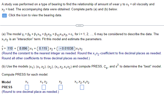 A study was performed on a type of bearing to find the relationship of amount of wear y to x₁ = oil viscosity and
x2 = load. The accompanying data were obtained. Complete parts (a) and (b) below.
Click the icon to view the bearing data.
(a) The model y; = Po + ß1×1; +ß2×2; + ß12×1¡×2; +&;, for i = 1, 2, ..., 6 may be considered to describe the data. The
X1X2 is an "interaction" term. Fit this model and estimate the parameters.
ŷ= 110 + (8.896) ×₁ + (0.115) ×₂ + ( − 0.01038)×1×2
(Round the constant to the nearest integer as needed. Round the x₁X2-coefficient to five decimal places as needed.
Round all other coefficients to three decimal places as needed.)
(b) Use the models (x1). (×1,x2), (X2). (×1.×2.X1×2) and compute PRESS, Cp, and s² to determine the "best" model.
Compute PRESS for each model.
Model
х1
X1,X2
PRESS
(Round to one decimal place as needed.)
X1 X2 X1 X2