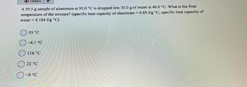 Listen
A 59.5 g sample of aluminum at 95.0 °C is dropped into 35.0 g of water at 40.0 °C. What is the final
0.89 J/g °C; specific heat capacity of
temperature of the mixture? (specific heat capacity of aluminum=
water = 4.184 J/g °C)
55 °C
-4.1 °C
116 °C
22 °C
-9 °C