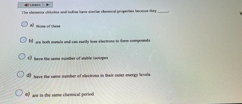 Listen
The elements chlorine and iodine have similar chemical properties because they
a) None of these
b) are both metals and can easily lose electrons to form compounds
O c)
have the same number of stable isotopes
d) have the same number of electrons in their outer energy levels
e) are in the same chemical period