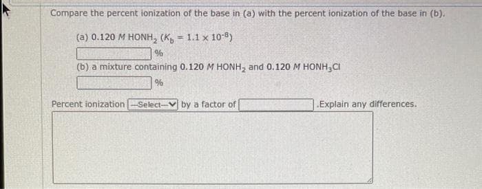 Compare the percent ionization of the base in (a) with the percent ionization of the base in (b).
(a) 0.120 M HONH, (Ko = 1.1 × 10-5)
%
(b) a mixture containing 0.120 M HONH₂ and 0.120 M HONH₂CI
%
Percent ionization -Select- by a factor of
.Explain any differences.