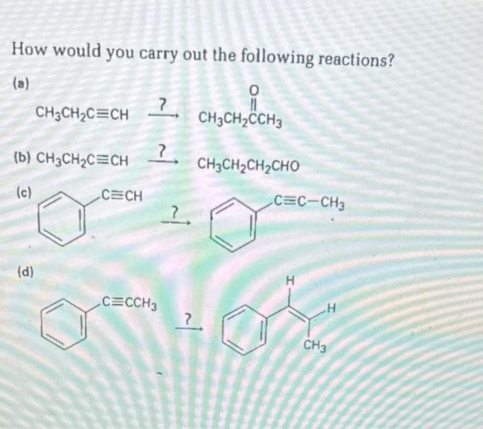 How would you carry out the following reactions?
(a)
CH3CH₂C=CH
(b) CH3CH₂C=CH
(c)
(d)
C CH
7
?
C=CCH3
?
~1
?
0
CH3CH₂CCH3
CH3CH2CH2CHO
C=C-CH3
H
05
CH3
H