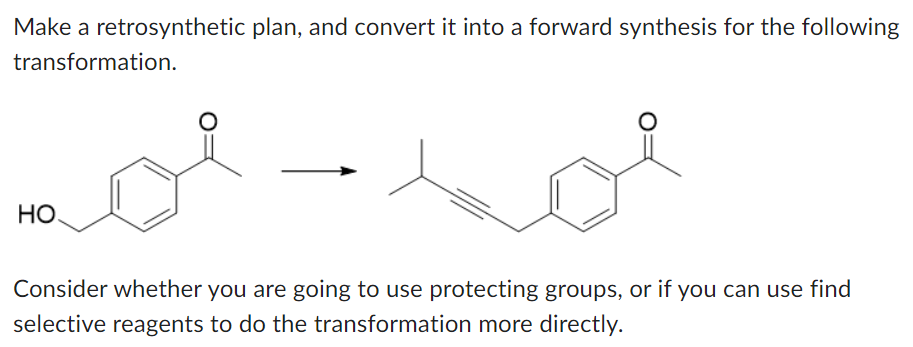 Make a retrosynthetic plan, and convert it into a forward synthesis for the following
transformation.
НО.
Consider whether you are going to use protecting groups, or if you can use find
selective reagents to do the transformation more directly.