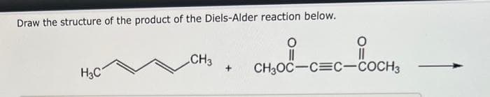 Draw the structure of the product of the Diels-Alder reaction below.
O
||
H3C
CH3
O
+ CH3OC-C=C-COCH3