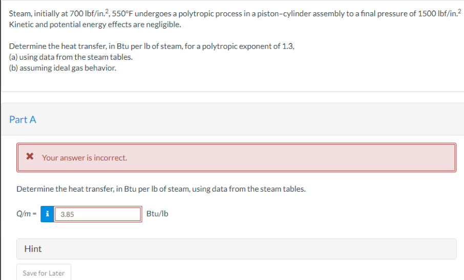 Steam, initially at 700 lbf/in.², 550°F undergoes a polytropic process in a piston-cylinder assembly to a final pressure of 1500 lbf/in.²
Kinetic and potential energy effects are negligible.
Determine the heat transfer, in Btu per lb of steam, for a polytropic exponent of 1.3,
(a) using data from the steam tables.
(b) assuming ideal gas behavior.
Part A
* Your answer is incorrect.
Determine the heat transfer, in Btu per lb of steam, using data from the steam tables.
Q/m- i 3.85
Hint
Save for Later
Btu/lb