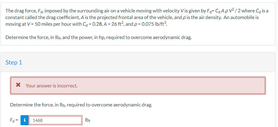 The drag force, Fd, imposed by the surrounding air on a vehicle moving with velocity Vis given by F- CAPV²/2 where C is a
constant called the drag coefficient, A is the projected frontal area of the vehicle, and p is the air density. An automobile is
moving at V = 50 miles per hour with C = 0.28, A = 26 ft², and p = 0.075 lb/ft³.
Determine the force, in lbf, and the power, in hp, required to overcome aerodynamic drag.
Step 1
* Your answer is incorrect.
Determine the force, in lbf, required to overcome aerodynamic drag.
Fd = i
1468
lbf