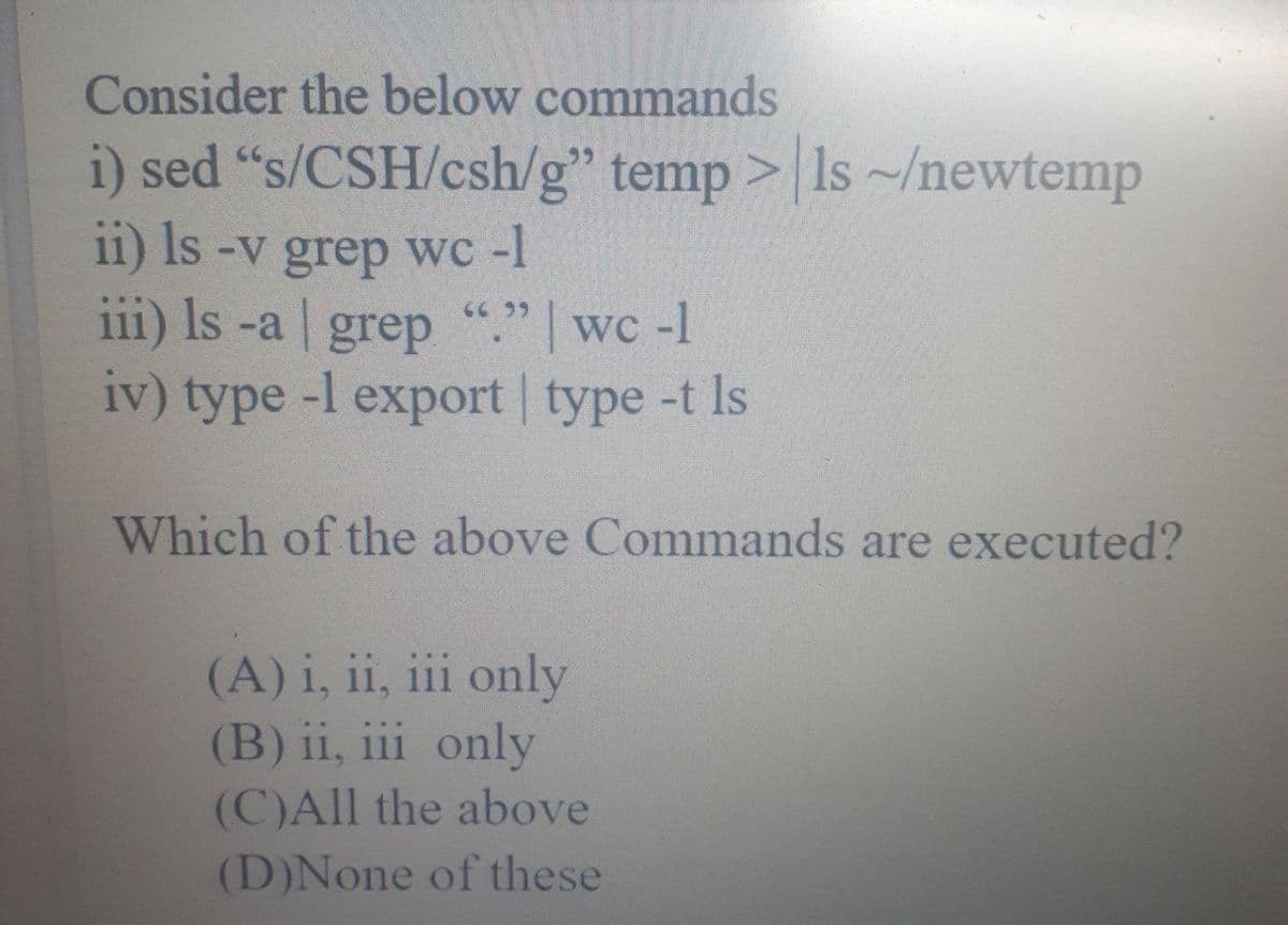 Consider the below commands
i) sed "s/CSH/csh/g" temp> Is~/newtemp
11) Is -v grep wc -1
66 99
111) Is -a grep "." | wc -1
iv) type-l export | type -t Is
Which of the above Commands are executed?
(A) i, ii, iii only
(B) ii, iii only
(C)All the above
(D)None of these
