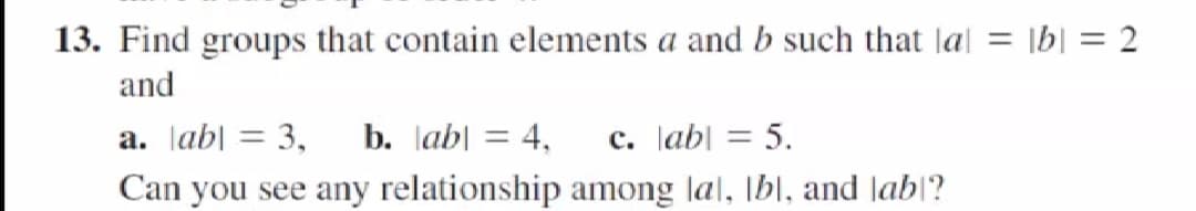 13. Find groups that contain elements a and b such that lal = \b| = 2
and
a. lab| = 3,
b. lab| = 4,
c. lab| = 5.
%3D
Can you see any relationship among lal, [bl, and Jab\?
