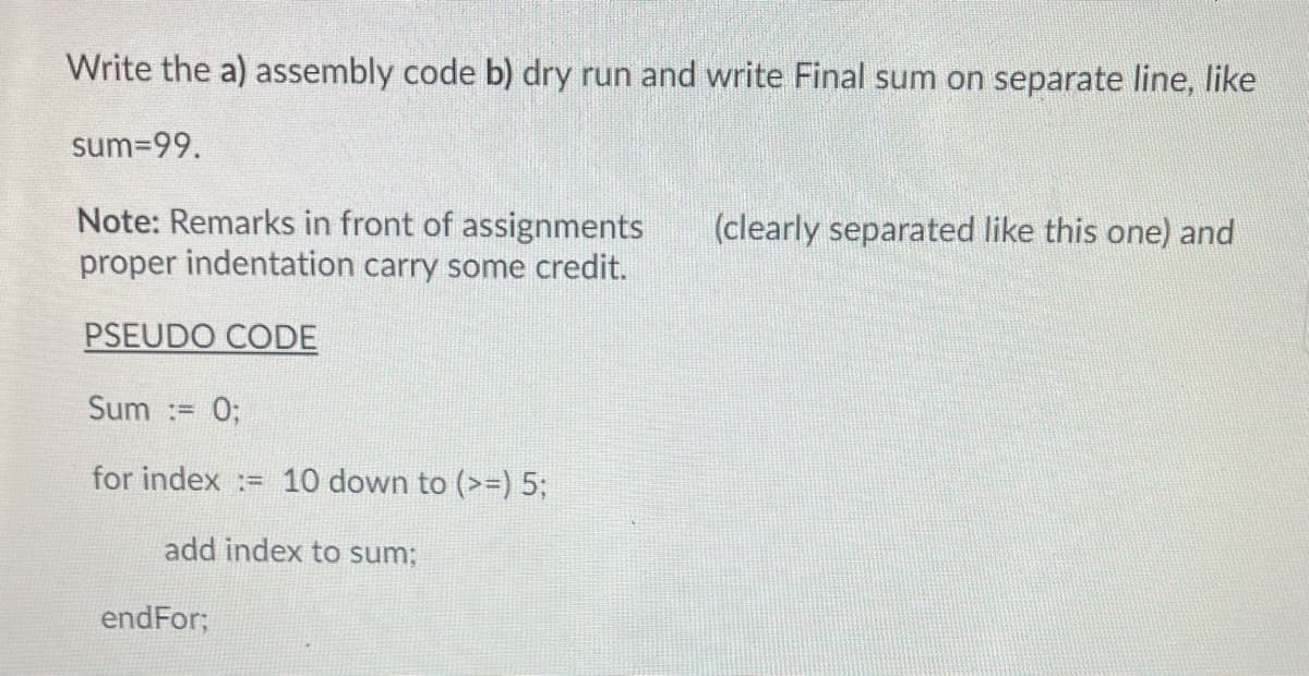 Write the a) assembly code b) dry run and write Final sum on separate line, like
sum=99.
Note: Remarks in front of assignments
proper indentation carry some credit.
PSEUDO CODE
Sum := 0;
for index= 10 down to (>=) 5;
add index to sum;
endFor;
(clearly separated like this one) and
