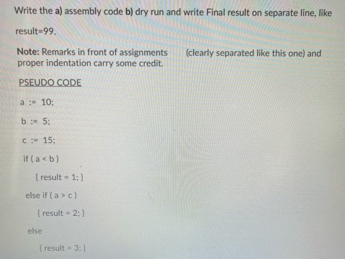 Write the a) assembly code b) dry run and write Final result on separate line, like
result-99.
Note: Remarks in front of assignments
proper indentation carry some credit.
PSEUDO CODE
a := 10;
b = 5;
c := 15:
if (a < b)
{ result = 1; }
else if (a> c)
[result = 2; }
else
{ result = 3; }
(clearly separated like this one) and