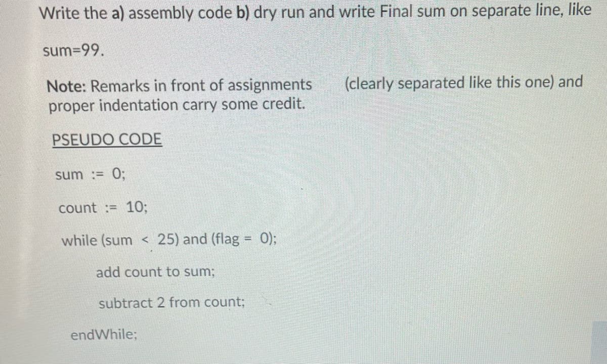 Write the a) assembly code b) dry run and write Final sum on separate line, like
sum=99.
Note: Remarks in front of assignments
proper indentation carry some credit.
PSEUDO CODE
sum := 0;
count := 10;
while (sum < 25) and (flag = 0);
add count to sum;
subtract 2 from count;
endWhile;
(clearly separated like this one) and