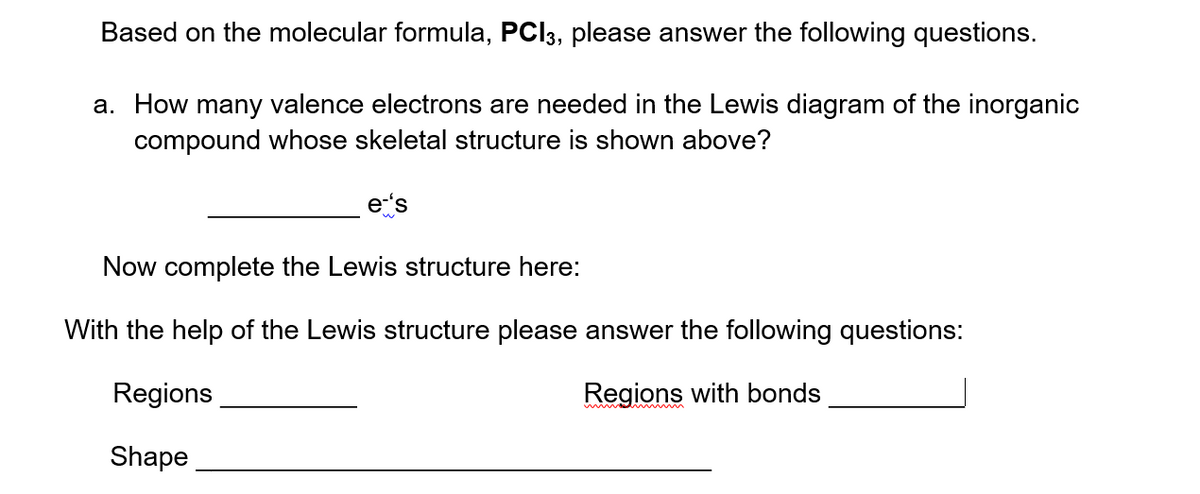 Based on the molecular formula, PCI3, please answer the following questions.
a. How many valence electrons are needed in the Lewis diagram of the inorganic
compound whose skeletal structure is shown above?
Now complete the Lewis structure here:
With the help of the Lewis structure please answer the following questions:
Regions
Regions with bonds
Shape
