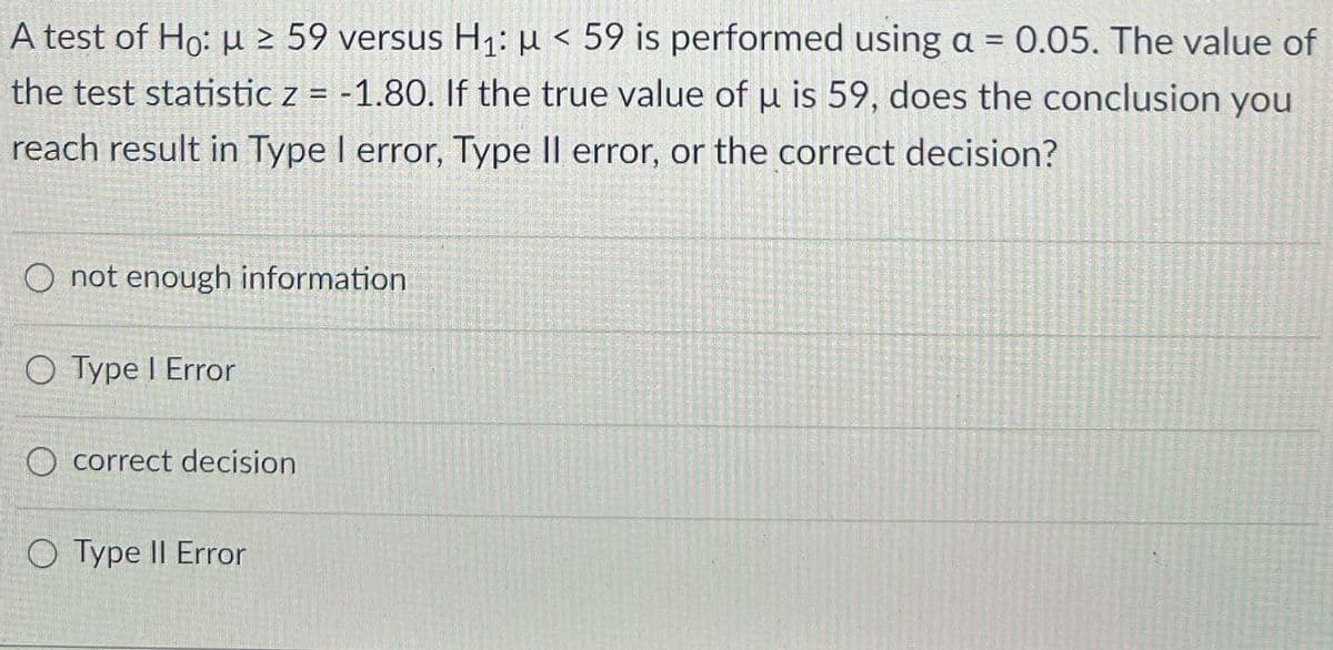 A test of Ho: μ ≥ 59 versus H1: μ < 59 is performed using a = 0.05. The value of
the test statistic z = -1.80. If the true value of u is 59, does the conclusion you
reach result in Type I error, Type II error, or the correct decision?
O not enough information
○ Type | Error
O correct decision
O Type II Error