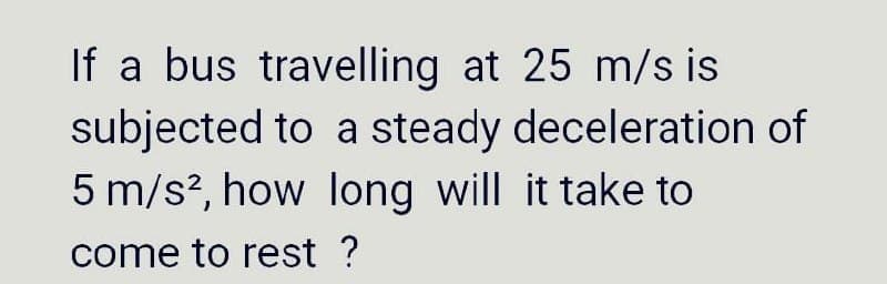 If a bus travelling at 25 m/s is
subjected to a steady deceleration of
5 m/s?, how long will it take to
come to rest ?
