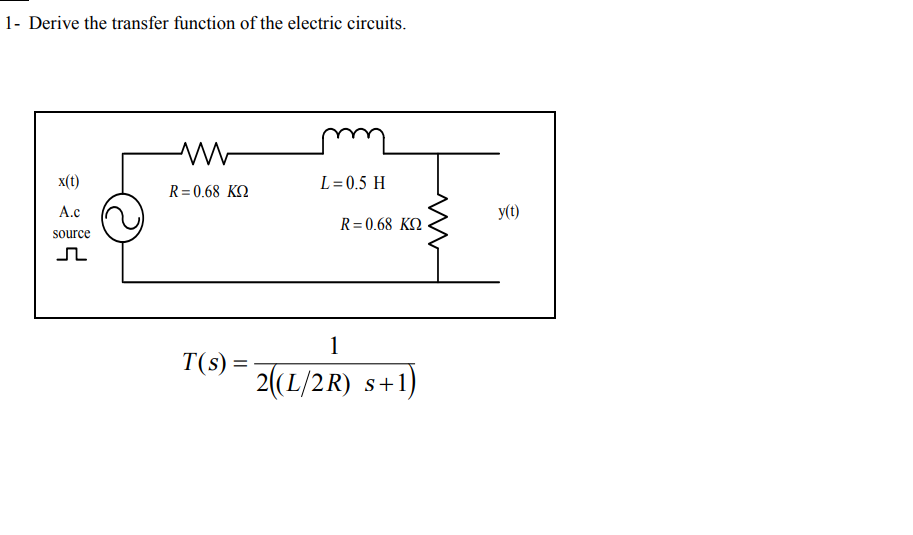 1- Derive the transfer function of the electric circuits.
x(t)
L= 0.5 H
R= 0.68 KO
A.c
y(t)
R= 0.68 KO
source
1
T(s) =-
2(L/2R) s+1)
