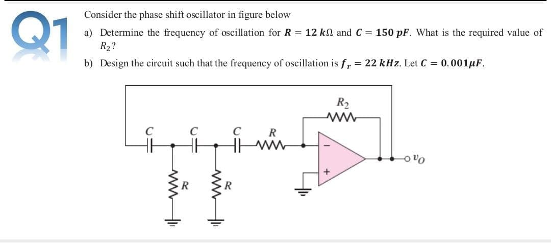 Q1
Consider the phase shift oscillator in figure below
a) Determine the frequency of oscillation for R = 12 kN and C = 150 pF. What is the required value of
R2?
b) Design the circuit such that the frequency of oscillation is f, = 22 kHz. Let C = 0.001µF.
R2
R
ww
ww
