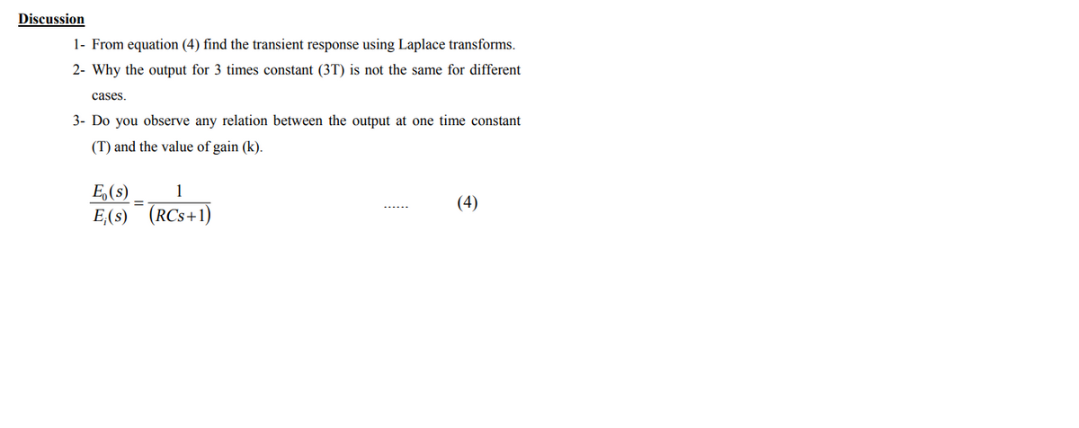 Discussion
1- From equation (4) find the transient response using Laplace transforms.
2- Why the output for 3 times constant (3T) is not the same for different
cases.
3- Do you observe any relation between the output at one time constant
(T) and the value of gain (k).
E,(s)
(4)
E,(s) (RCs+1)
