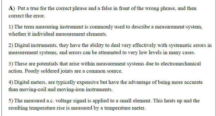 1) The term measuring instrument is commonly used to describe a measurement system,
whether it individual measurement elements.
2) Digital instruments, they have the ability to deal very effectively with systematic errors in
measurement systems, and errors can be attenuated to very low levels in many cases.
3) These are potentials that arise within measurement systems due to electromechanical
action. Poorly soldered joints are a common source.
