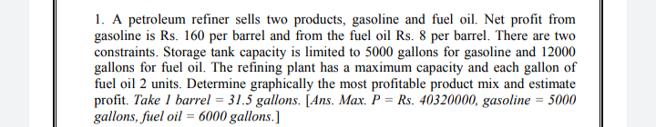 1. A petroleum refiner sells two products, gasoline and fuel oil. Net profit from
gasoline is Rs. 160 per barrel and from the fuel oil Rs. 8 per barrel. There are two
constraints. Storage tank capacity is limited to 5000 gallons for gasoline and 12000
gallons for fuel oil. The refining plant has a maximum capacity and each gallon of
fuel oil 2 units. Determine graphically the most profitable product mix and estimate
profit. Take 1 barrel = 31.5 gallons. [Ans. Max. P = Rs. 40320000, gasoline = 5000
gallons, fuel oil = 6000 gallons.]
