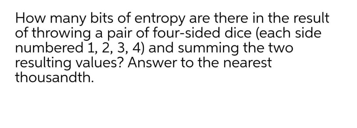 How many bits of entropy are there in the result
of throwing a pair of four-sided dice (each side
numbered 1, 2, 3, 4) and summing the two
resulting values? Answer to the nearest
thousandth.
