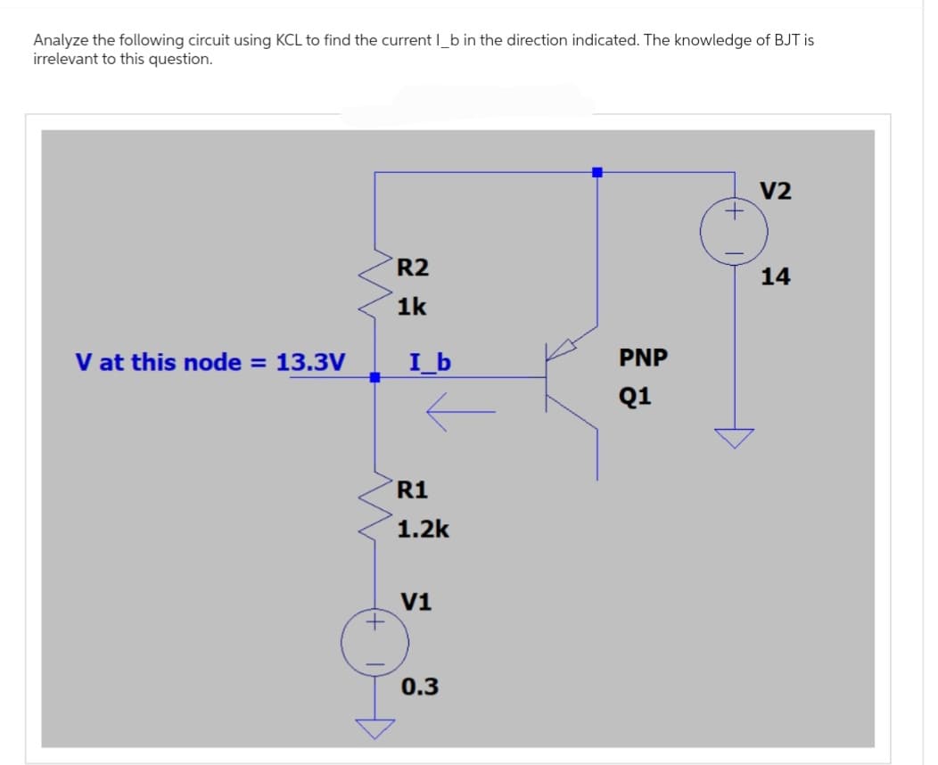 Analyze the following circuit using KCL to find the current l_b in the direction indicated. The knowledge of BJT is
irrelevant to this question.
V at this node = 13.3V
+
R2
1k
I_b
R1
1.2k
V1
0.3
PNP
Q1
+
V2
14