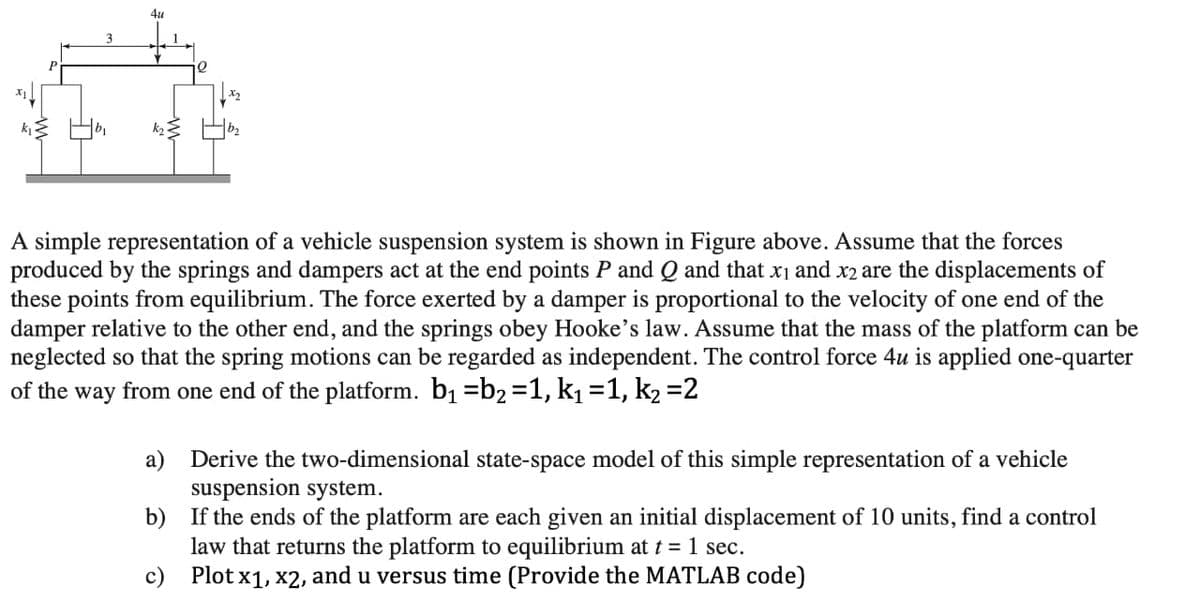 4u
1
Q
A simple representation of a vehicle suspension system is shown in Figure above. Assume that the forces
produced by the springs and dampers act at the end points P and Q and that x₁ and x2 are the displacements of
these points from equilibrium. The force exerted by a damper is proportional to the velocity of one end of the
damper relative to the other end, and the springs obey Hooke's law. Assume that the mass of the platform can be
neglected so that the spring motions can be regarded as independent. The control force 4u is applied one-quarter
of the way from one end of the platform. b₁ b₂ =1, k₁=1, k₂ =2
a)
Derive the two-dimensional state-space model of this simple representation of a vehicle
suspension system.
b)
If the ends of the platform are each given an initial displacement of 10 units, find a control
law that returns the platform to equilibrium at t = 1 sec.
c)
Plot x1, x2, and u versus time (Provide the MATLAB code)