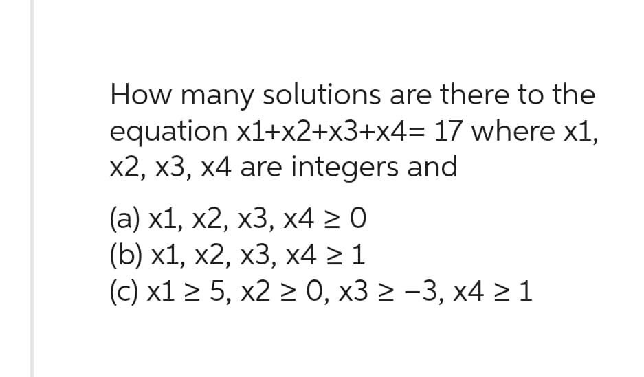 How many solutions are there to the
equation x1+x2+x3+x4= 17 where x1,
x2, x3, x4 are integers and
(a) x1, x2, x3, x4 ≥ 0
(b) x1, x2, x3, x4 ≥ 1
(c) x1 ≥ 5, x2 ≥ 0, x3 ≥ −3, x4 ≥ 1
