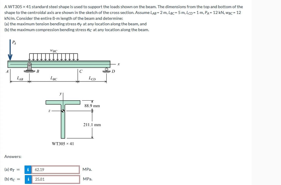 AWT305 x 41 standard steel shape is used to support the loads shown on the beam. The dimensions from the top and bottom of the
shape to the centroidal axis are shown in the sketch of the cross section. Assume LAB = 2 m, LBC= 5 m, LcD = 1 m, PA = 12 kN, WBC = 12
kN/m. Consider the entire 8-m length of the beam and determine:
(a) the maximum tension bending stress or at any location along the beam, and
(b) the maximum compression bending stress oc at any location along the beam.
A
PA
LAB
Answers:
(a) OT =
(b) oc =
B
i 62.19
i
25.81
WBC
LBC
1
WT305 x 41
C
LCD
88.9 mm
211.1 mm
MPa.
MPa.
D
x