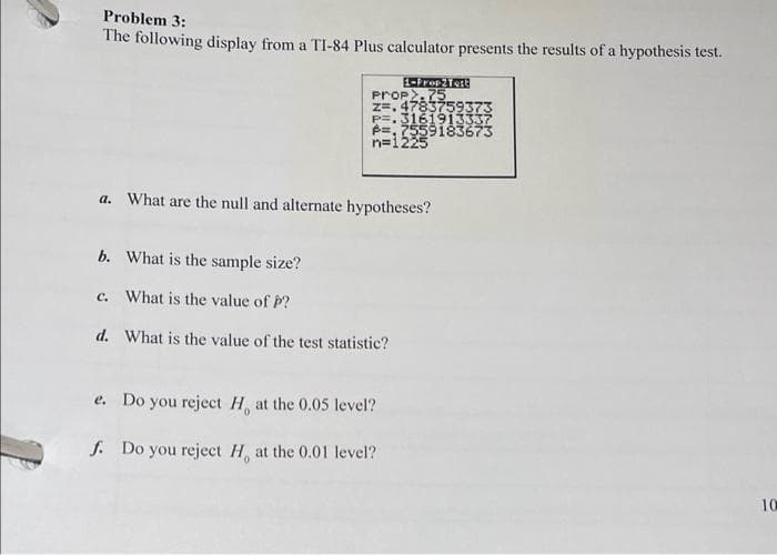 Problem 3:
The following display from a TI-84 Plus calculator presents the results of a hypothesis test.
1-Prop2 Test
Prop.75
z=.4783759373
P=.3161913337
P=7559183673
n=1225
a. What are the null and alternate hypotheses?
b. What is the sample size?
c. What is the value of P?
d.
What is the value of the test statistic?
e. Do you reject H, at the 0.05 level?
f. Do you reject H, at the 0.01 level?
10