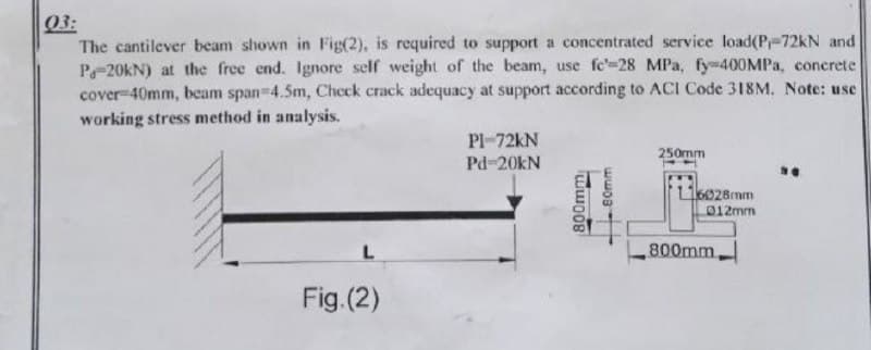 03:
The cantilever beam shown in Fig(2), is required to support a concentrated service load(P-72kN and
P-20KN) at the free end. Ignore self weight of the beam, use fc'-28 MPa, fy-400MPA, concrete
cover-40mm, beam span-4.5m, Check crack adequacy at support according to ACI Code 318M. Note: use
working stress method in analysis.
Pl-72KN
250mm
Pd-20kN
L6028mm
012mm
800mm
Fig.(2)
