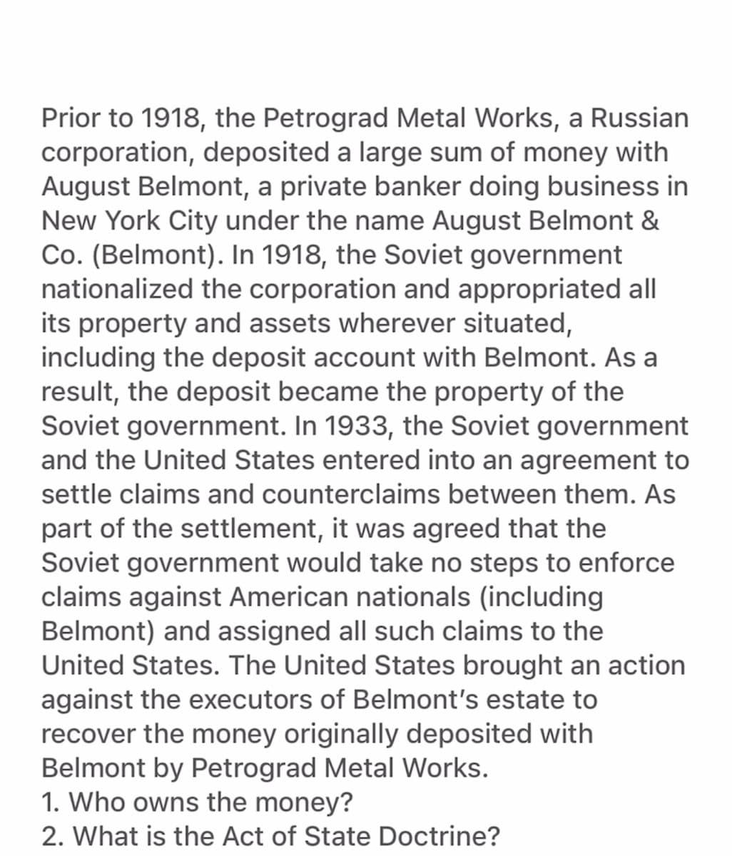 Prior to 1918, the Petrograd Metal Works, a Russian
corporation, deposited a large sum of money with
August Belmont, a private banker doing business in
New York City under the name August Belmont &
Co. (Belmont). In 1918, the Soviet government
nationalized the corporation and appropriated all
its property and assets wherever situated,
including the deposit account with Belmont. As a
result, the deposit became the property of the
Soviet government. In 1933, the Soviet government
and the United States entered into an agreement to
settle claims and counterclaims between them. As
part of the settlement, it was agreed that the
Soviet government would take no steps to enforce
claims against American nationals (including
Belmont) and assigned all such claims to the
United States. The United States brought an action
against the executors of Belmont's estate to
recover the money originally deposited with
Belmont by Petrograd Metal Works.
1. Who owns the money?
2. What is the Act of State Doctrine?